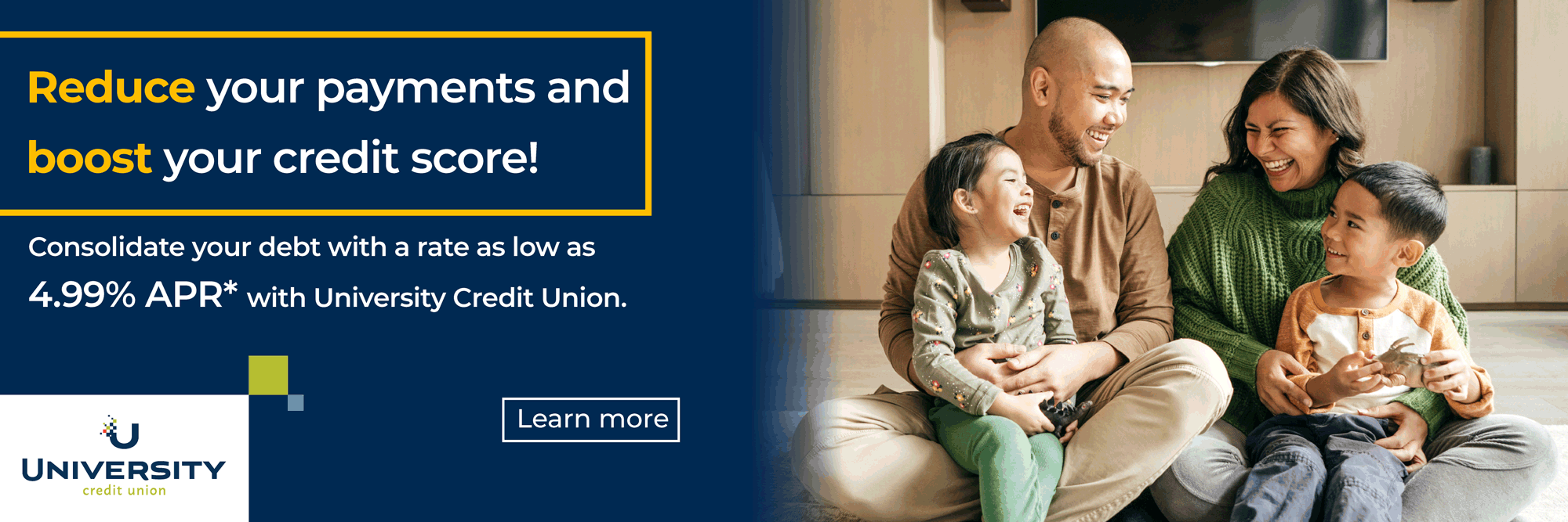Reduce your payments and boost your credit score! Consolidate yourdebt with a rate as low as 4.99% APR* with University Credit Union. Learn More